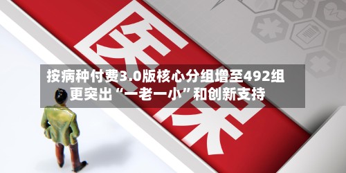 按病种付费3.0版核心分组增至492组 更突出“一老一小”和创新支持-第2张图片